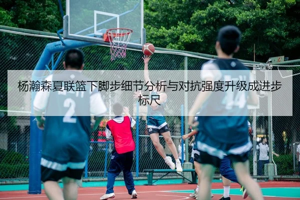杨瀚森夏联篮下脚步细节分析与对抗强度升级成进步标尺